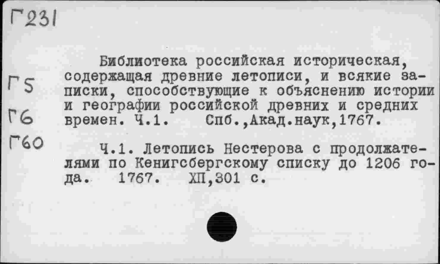 ﻿Г25І
rs
VG
Г60
Библиотека российская историческая, содержащая древние летописи, и всякие записки, способствующие к объяснению истории и географии российской древних и средних времен. 4.1. Спб.,Акад.наук,1767.
4.1. Летопись Нестерова с продолжателями по Кенигсбергскому списку до 1206 года. 1767.	ХП,301 с.